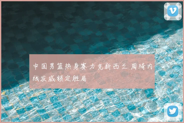 中国男篮热身赛力克新西兰 周琦内线发威锁定胜局