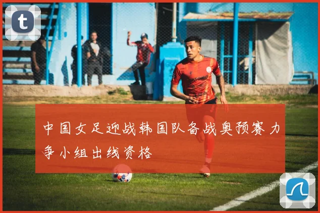 中国女足迎战韩国队备战奥预赛力争小组出线资格