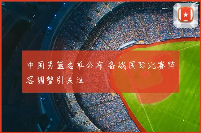中国男篮名单公布 备战国际比赛阵容调整引关注