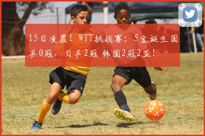 15日凌晨！WTT挑战赛：5金诞生国乒0冠，日乒2冠 韩国2冠2亚！