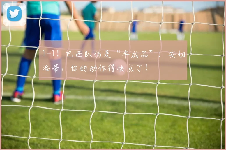 1-1!巴西队仍是“半成品”:安切洛蒂,你的动作得快点了!
