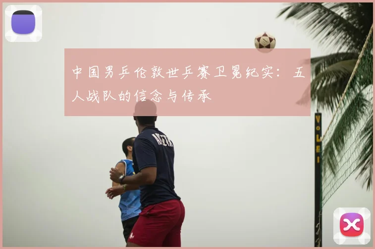 中国男乒伦敦世乒赛卫冕纪实:五人战队的信念与传承